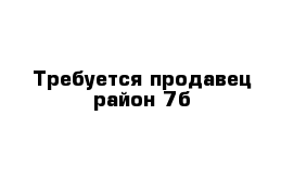 Требуется продавец район 7б